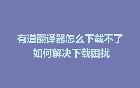 有道翻译器怎么下载不了 如何解决下载困扰